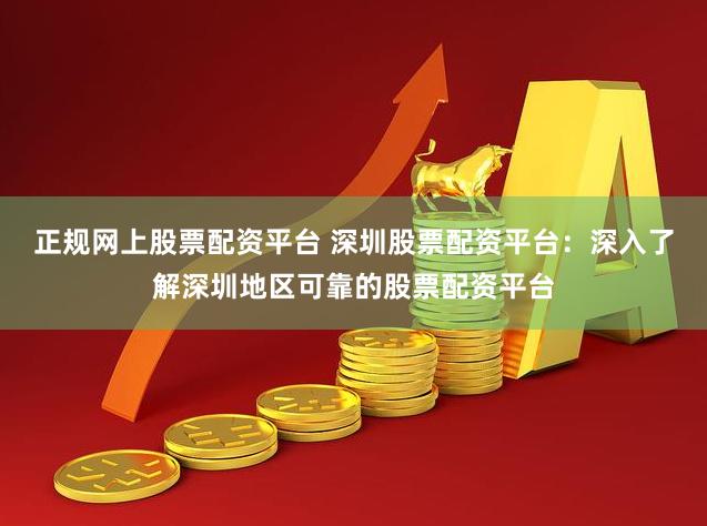 正规网上股票配资平台 深圳股票配资平台：深入了解深圳地区可靠的股票配资平台