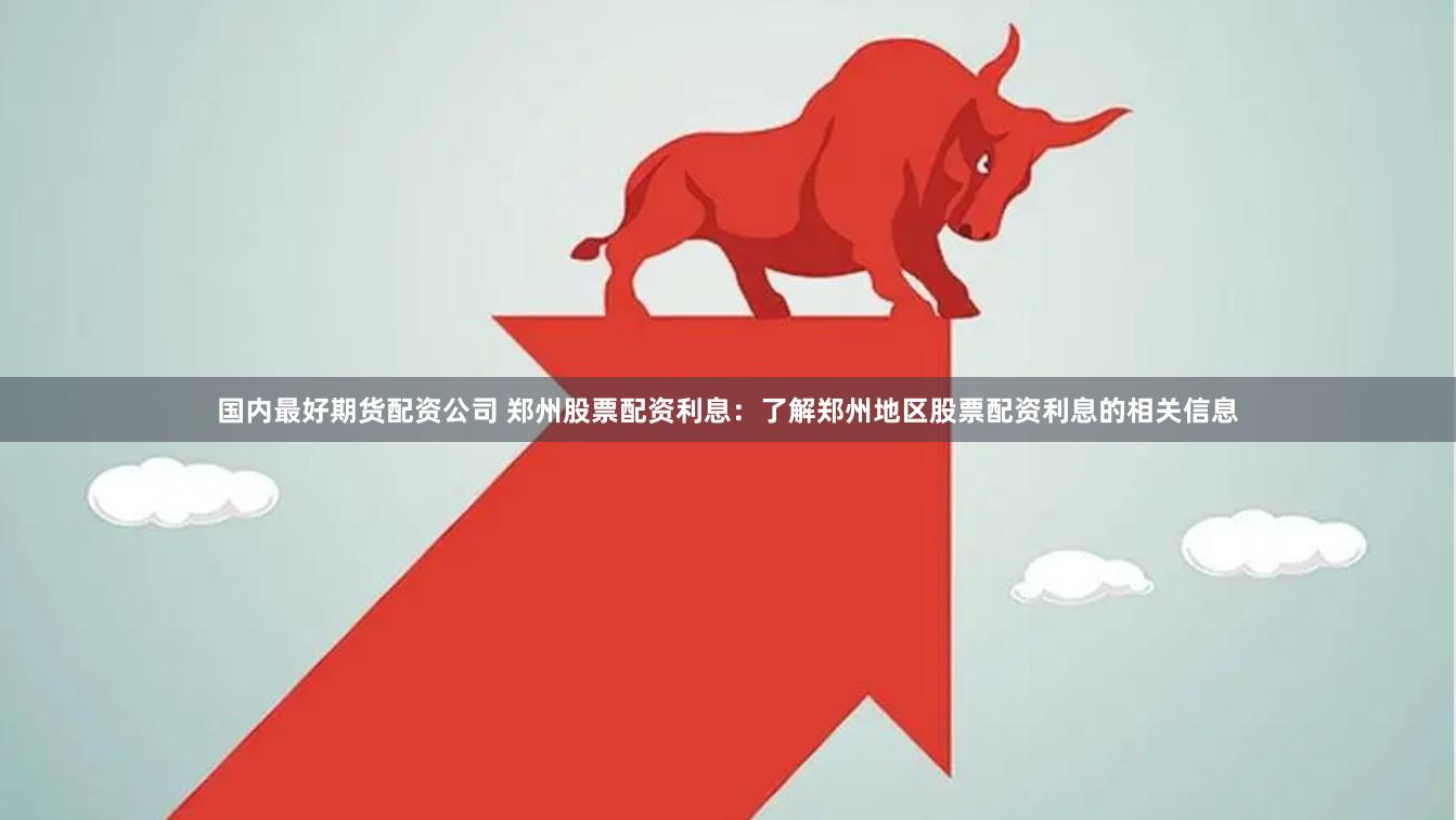 国内最好期货配资公司 郑州股票配资利息：了解郑州地区股票配资利息的相关信息