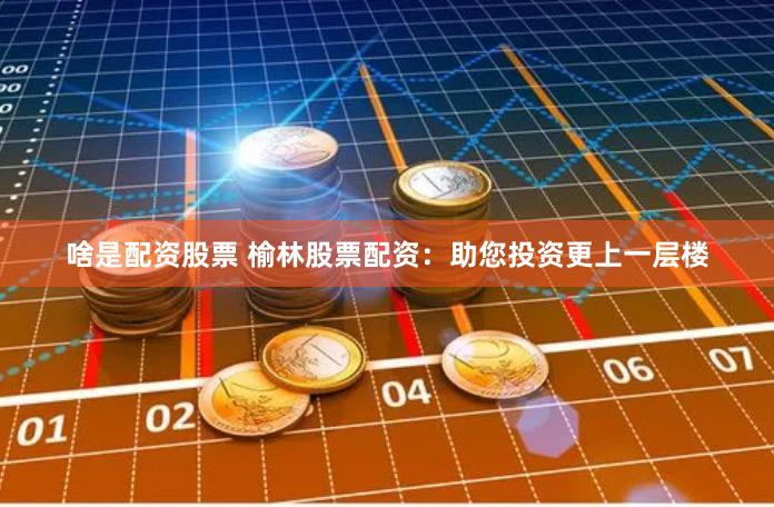 啥是配资股票 榆林股票配资:助您投资更上一层楼