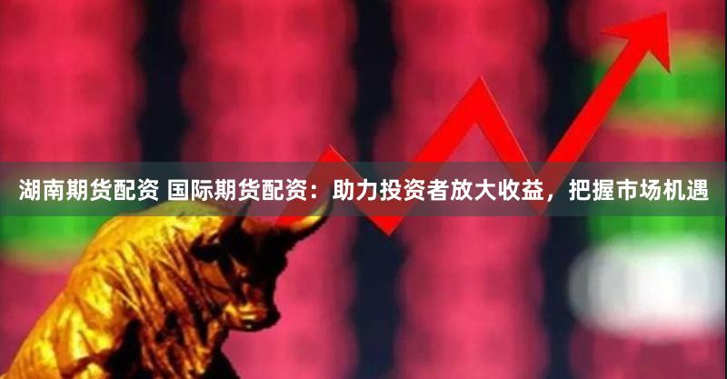 湖南期货配资 国际期货配资:助力投资者放大收益,把握市场机遇