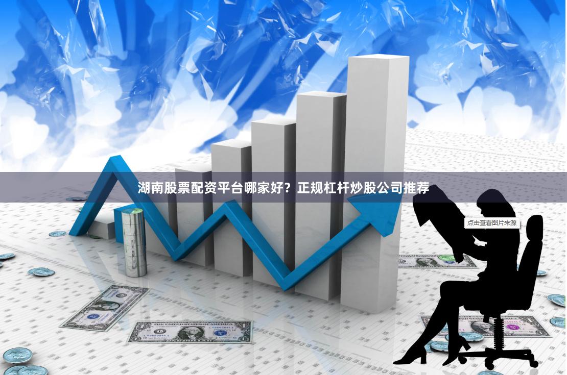 湖南股票配资平台哪家好？正规杠杆炒股公司推荐