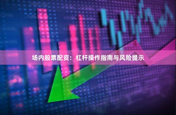 场内股票配资：杠杆操作指南与风险提示