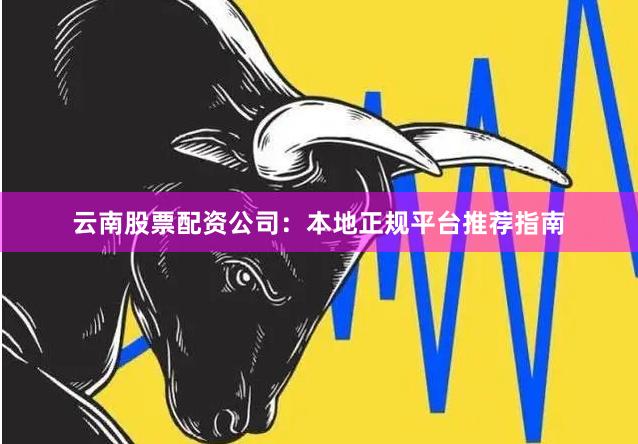 云南股票配资公司：本地正规平台推荐指南