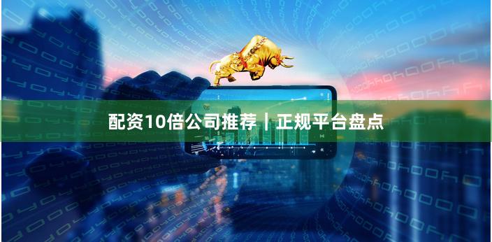 配资10倍公司推荐｜正规平台盘点